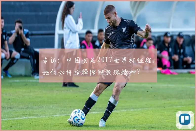 专访：中国女足2017世界杯征程，她们如何诠释铿锵玫瑰精神？