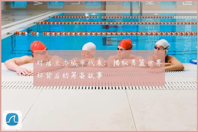 对话主办城市代表：揭秘男篮世界杯背后的筹备故事