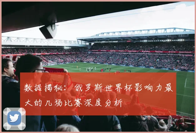 数据揭秘：俄罗斯世界杯影响力最大的几场比赛深度分析
