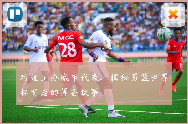对话主办城市代表：揭秘男篮世界杯背后的筹备故事