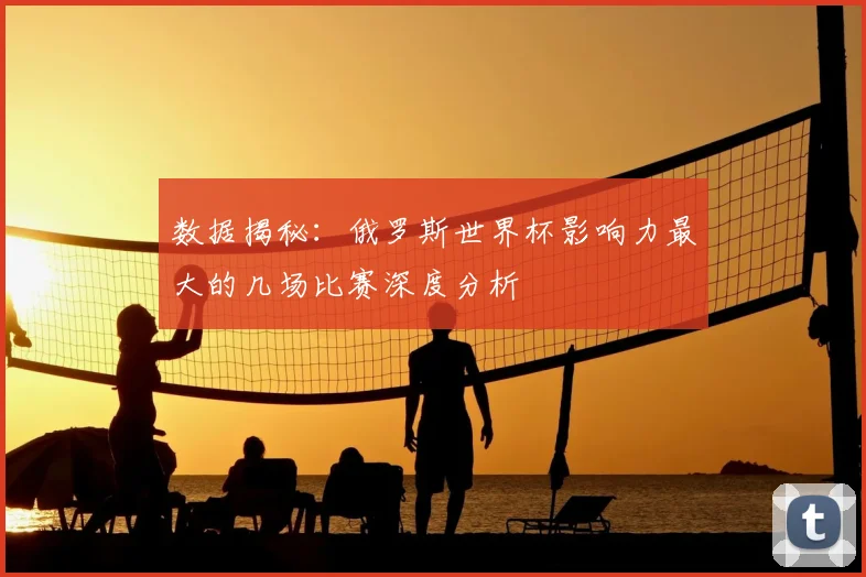 数据揭秘:俄罗斯世界杯影响力最大的几场比赛深度分析