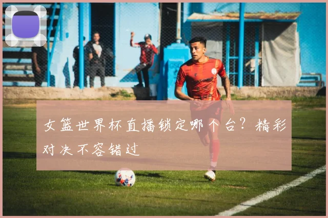 女篮世界杯直播锁定哪个台?精彩对决不容错过