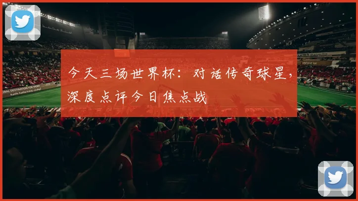 今天三场世界杯：对话传奇球星，深度点评今日焦点战